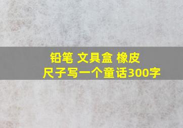 铅笔 文具盒 橡皮 尺子写一个童话300字